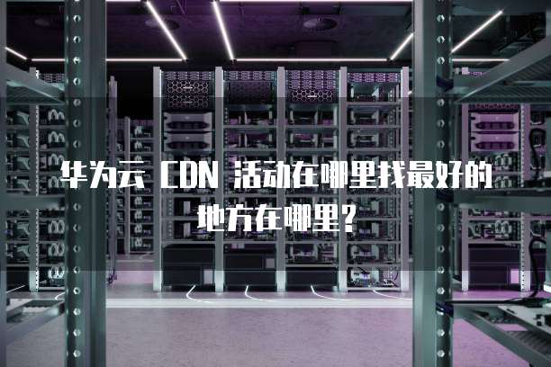 华为云 CDN 活动在哪里找最好的地方在哪里?