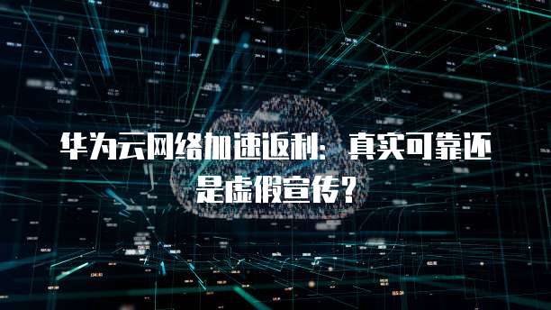 华为云网络加速返利：真实可靠还是虚假宣传？