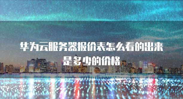 华为云服务器报价表怎么看的出来是多少的价格