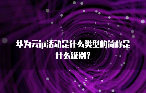 华为云ip活动是什么类型的简称是什么级别?