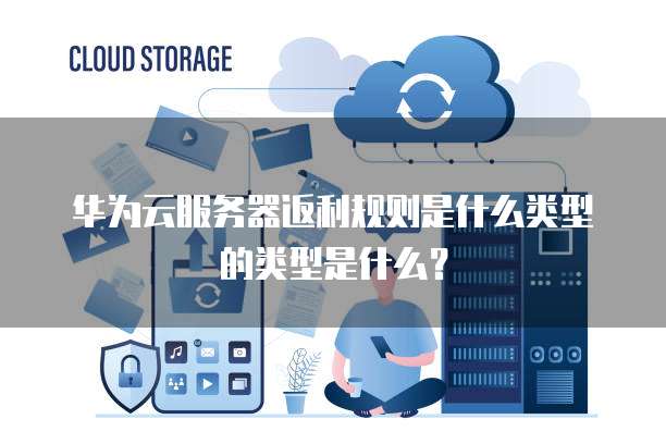 华为云服务器返利规则是什么类型的类型是什么？