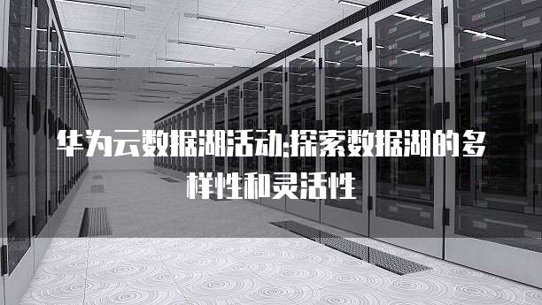 华为云数据湖活动:探索数据湖的多样性和灵活性