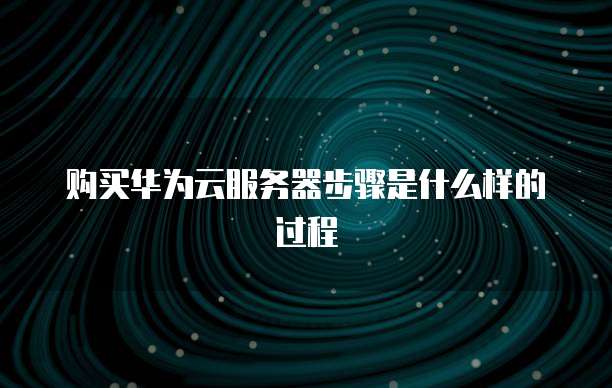 购买华为云服务器步骤是什么样的过程