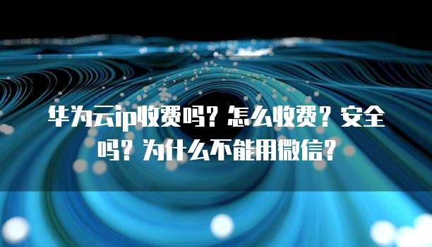 华为云ip收费吗?怎么收费?安全吗?为什么不能用微信?
