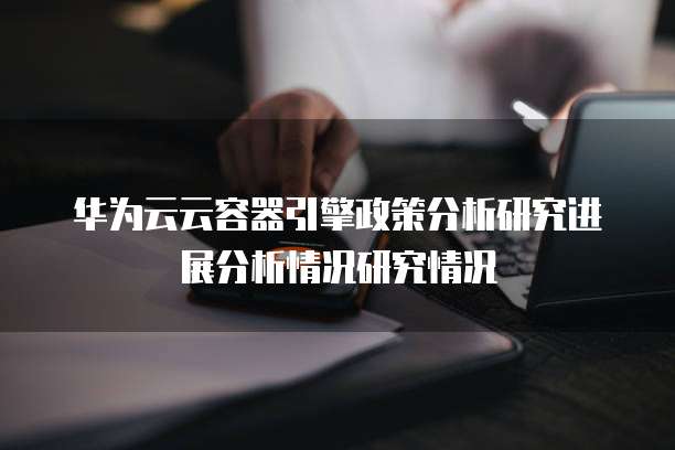 华为云云容器引擎政策分析研究进展分析情况研究情况