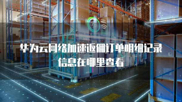 华为云网络加速返佣订单明细记录信息在哪里查看