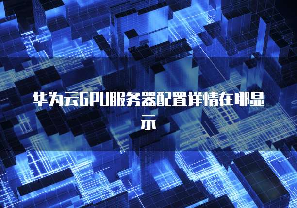 华为云GPU服务器配置详情在哪显示