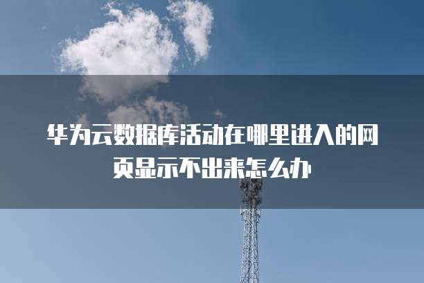 华为云数据库活动在哪里进入的网页显示不出来怎么办