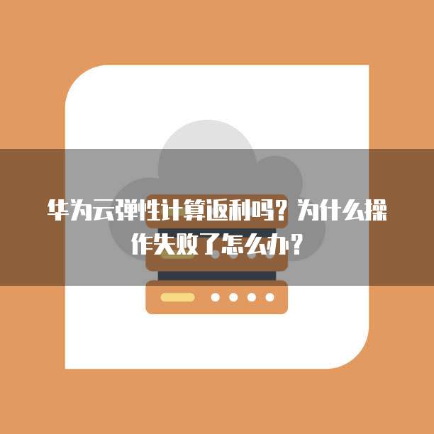 华为云弹性计算返利吗?为什么操作失败了怎么办?