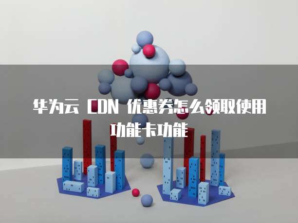 华为云 CDN 优惠券怎么领取使用功能卡功能