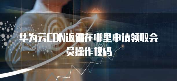 华为云CDN返佣在哪里申请领取会员操作权码