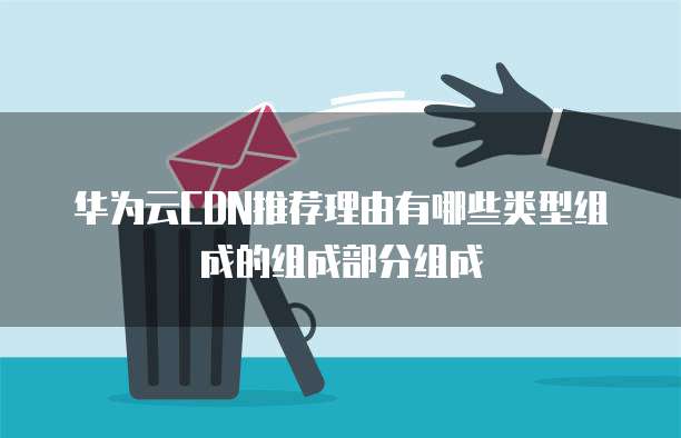 华为云CDN推荐理由有哪些类型组成的组成部分组成