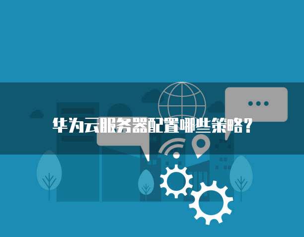 华为云服务器配置,华为云服务器配置哪些策略