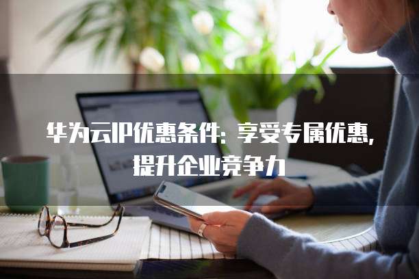 华为云IP优惠条件: 享受专属优惠,提升企业竞争力