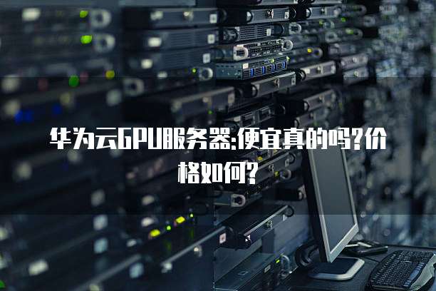 华为云GPU服务器:便宜真的吗?价格如何?