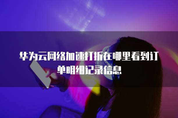 华为云网络加速打折在哪里看到订单明细记录信息