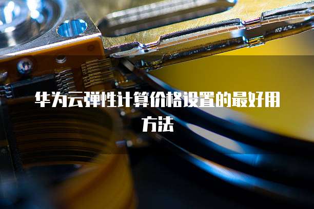 华为云弹性计算价格设置的最好用方法