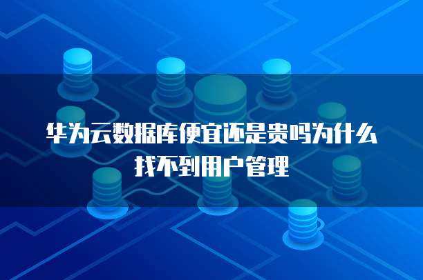 华为云数据库便宜还是贵吗为什么找不到用户管理