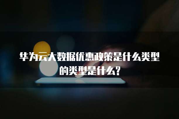 华为云大数据优惠政策是什么类型的类型是什么?