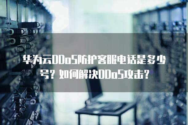 华为云DDoS防护客服电话是多少号?如何解决DDoS攻击?