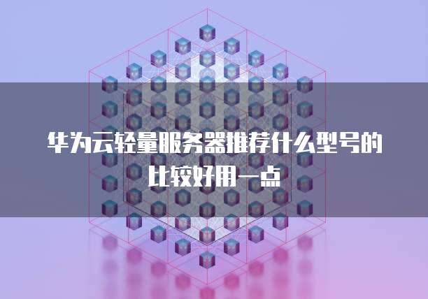 华为云轻量服务器推荐什么型号的比较好用一点