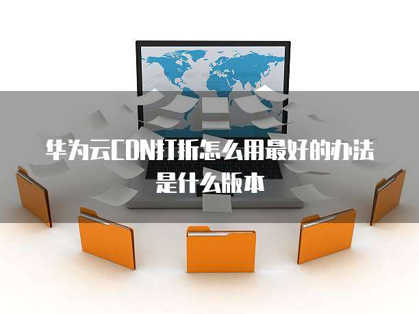 华为云CDN打折怎么用最好的办法是什么版本
