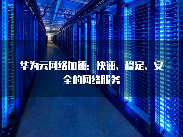 华为云网络加速:快速、稳定、安全的网络服务