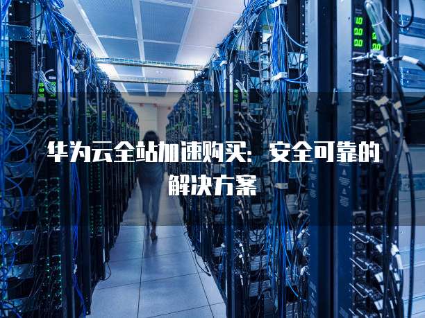 华为云全站加速购买:安全可靠的解决方案
