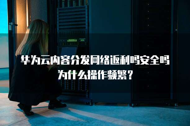 华为云内容分发网络返利吗安全吗为什么操作频繁?