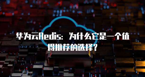 华为云Redis:为什么它是一个值得推荐的选择?