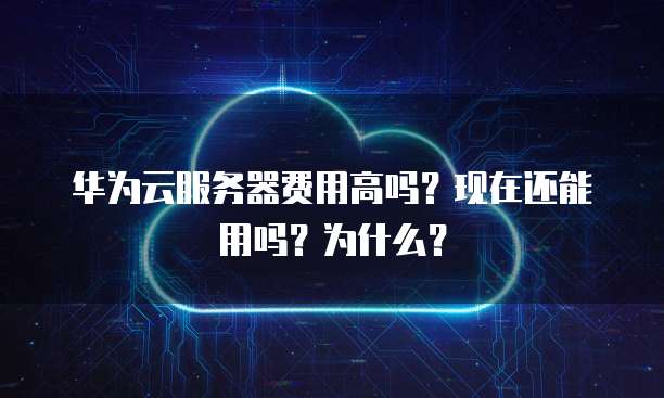 华为云服务器费用高吗？现在还能用吗？为什么？