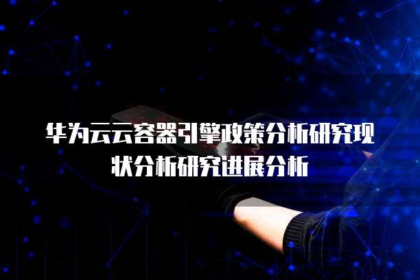 华为云云容器引擎政策分析研究现状分析研究进展分析