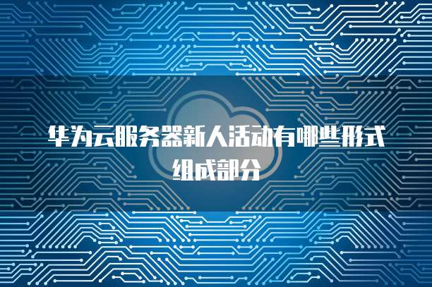 华为云服务器新人活动有哪些形式组成部分