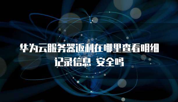 华为云服务器返利在哪里查看明细记录信息 安全吗