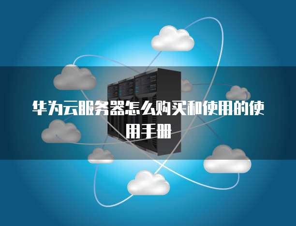 华为云服务器怎么购买和使用的使用手册