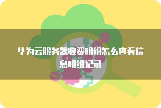 华为云服务器收费明细怎么查看信息明细记录