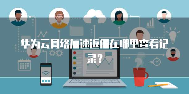 华为云网络加速返佣在哪里查看记录?