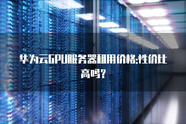 华为云GPU服务器租用价格:性价比高吗?