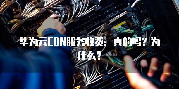 华为云CDN服务收费:真的吗?为什么?