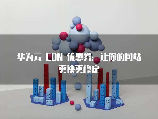 华为云 CDN 优惠券:让你的网站更快更稳定