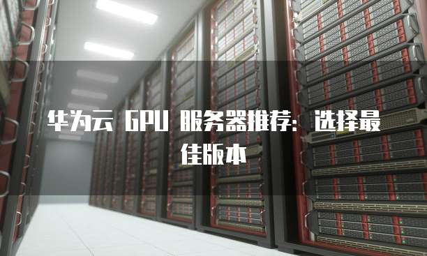 华为云 GPU 服务器推荐:选择最佳版本