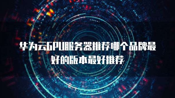 华为云GPU服务器推荐哪个品牌最好的版本最好推荐
