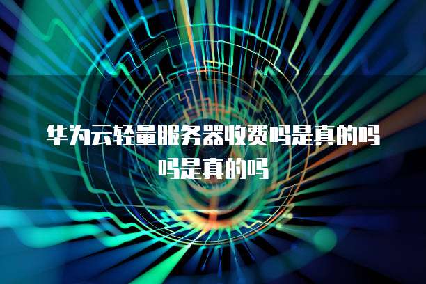 华为云轻量服务器收费吗是真的吗吗是真的吗