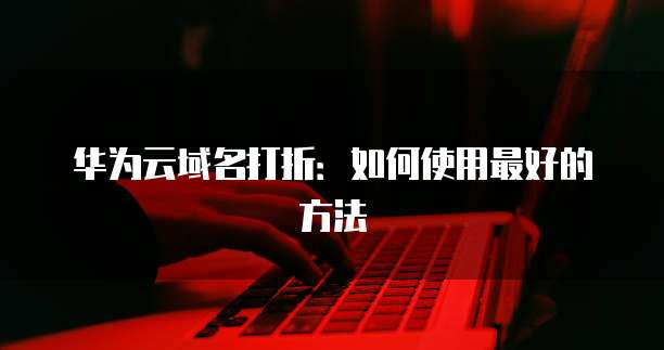 华为云域名打折:如何使用最好的方法