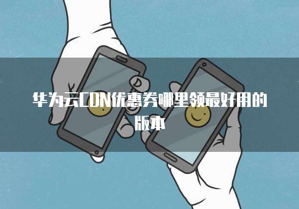 华为云CDN优惠券哪里领最好用的版本