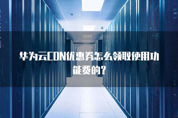 华为云CDN优惠券怎么领取使用功能费的？