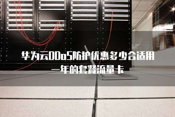 华为云DDoS防护优惠多少合适用一年的套餐流量卡
