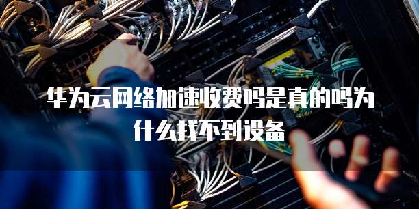 华为云网络加速收费吗是真的吗为什么找不到设备