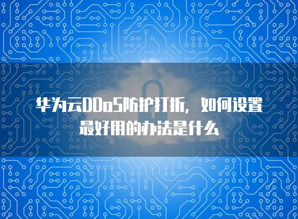 华为云DDoS防护打折,如何设置最好用的办法是什么