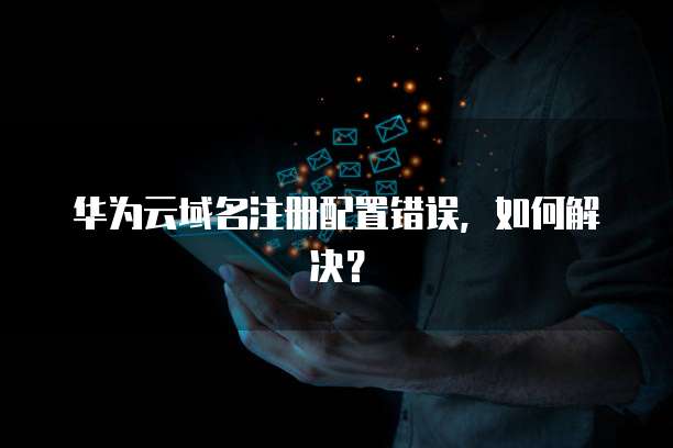 华为云域名注册配置错误,如何解决?